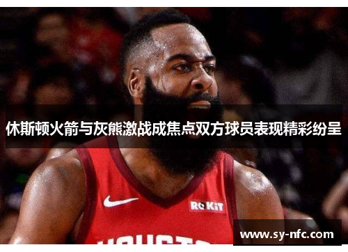 休斯顿火箭与灰熊激战成焦点双方球员表现精彩纷呈