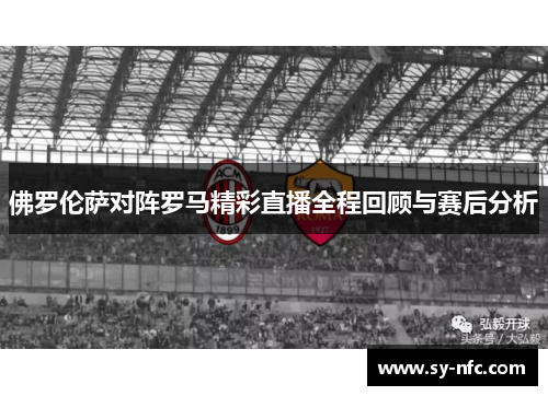 佛罗伦萨对阵罗马精彩直播全程回顾与赛后分析