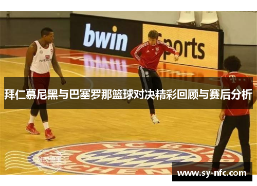 拜仁慕尼黑与巴塞罗那篮球对决精彩回顾与赛后分析