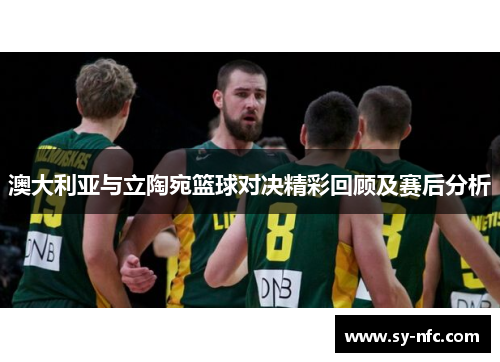 澳大利亚与立陶宛篮球对决精彩回顾及赛后分析