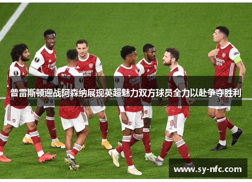 普雷斯顿迎战阿森纳展现英超魅力双方球员全力以赴争夺胜利