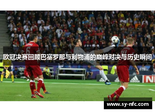 欧冠决赛回顾巴塞罗那与利物浦的巅峰对决与历史瞬间