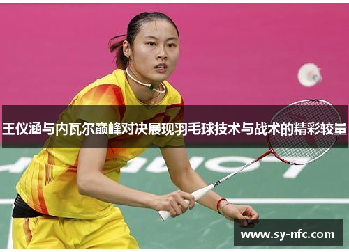王仪涵与内瓦尔巅峰对决展现羽毛球技术与战术的精彩较量
