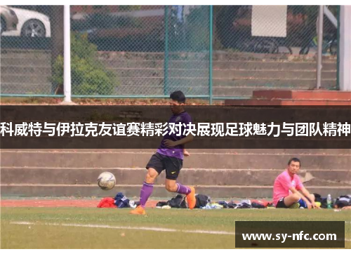 科威特与伊拉克友谊赛精彩对决展现足球魅力与团队精神